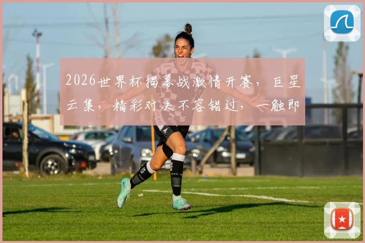 2026世界杯揭幕战激情开赛，巨星云集，精彩对决不容错过，一触即发