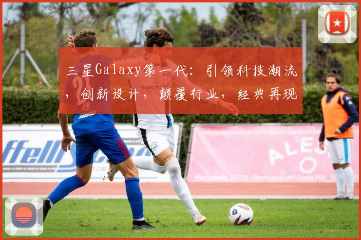 三星Galaxy第一代：引领科技潮流，创新设计，颠覆行业，经典再现，值得收藏。