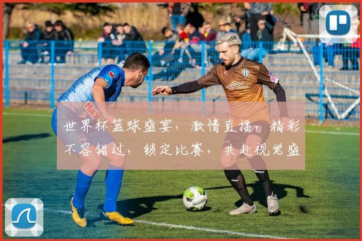 世界杯篮球盛宴，激情直播，精彩不容错过，锁定比赛，共赴视觉盛宴，一触即发