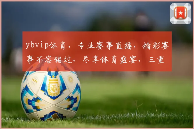 ybvip体育，专业赛事直播，精彩赛事不容错过，尽享体育盛宴，三重福利等你来