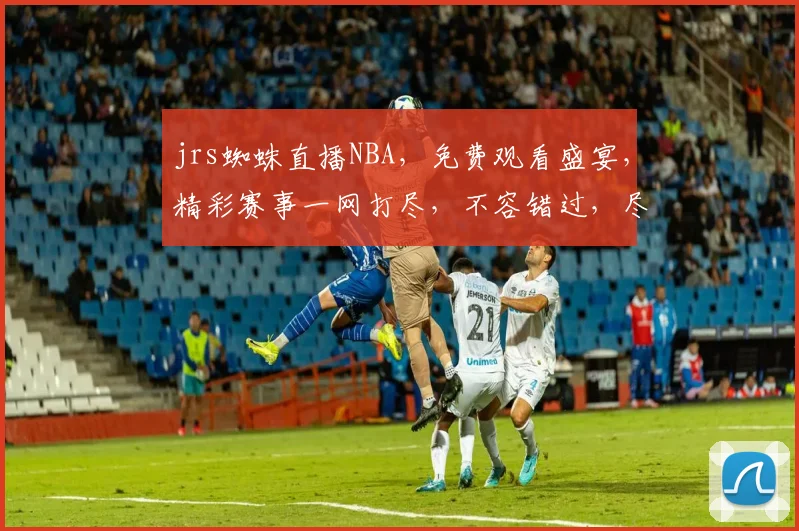 jrs蜘蛛直播NBA，免费观看盛宴，精彩赛事一网打尽，不容错过，尽享篮球魅力，三重惊喜等你来