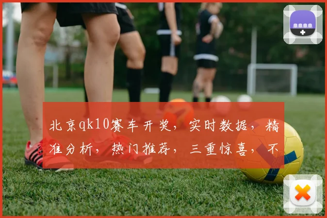 北京qk10赛车开奖，实时数据，精准分析，热门推荐，三重惊喜，不容错过