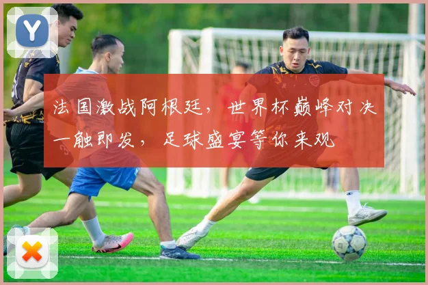 法国激战阿根廷，世界杯巅峰对决一触即发，足球盛宴等你来观