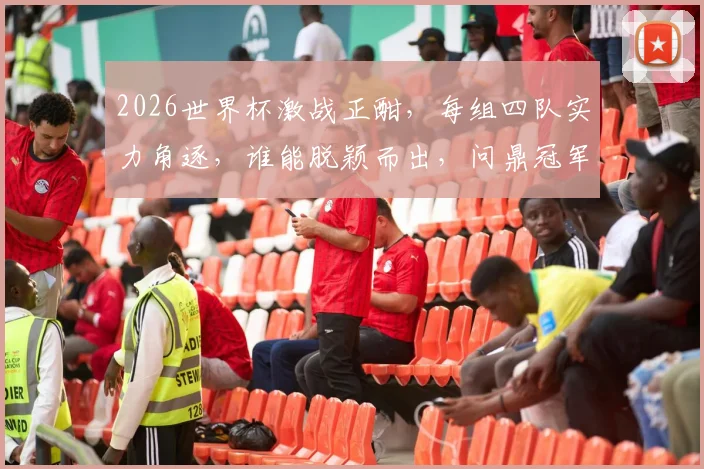 2026世界杯激战正酣，每组四队实力角逐，谁能脱颖而出，问鼎冠军