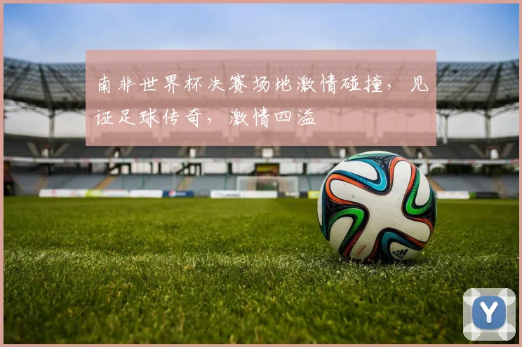 南非世界杯决赛场地激情碰撞，见证足球传奇，激情四溢