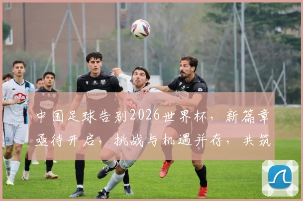 中国足球告别2026世界杯，新篇章亟待开启，挑战与机遇并存，共筑辉煌。